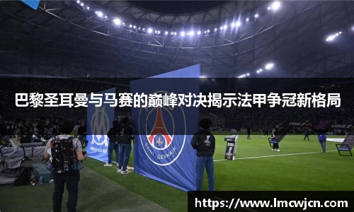 巴黎圣耳曼与马赛的巅峰对决揭示法甲争冠新格局